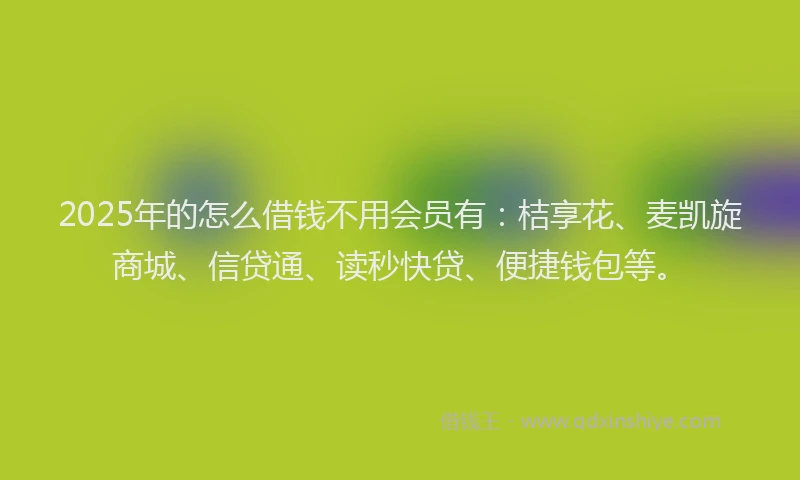 2025年的怎么借钱不用会员有：桔享花、麦凯旋商城、信贷通、读秒快贷、便捷钱包等。