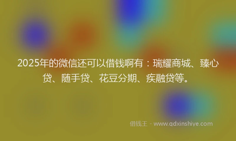 2025年的微信还可以借钱啊有：瑞耀商城、臻心贷、随手贷、花豆分期、疾融贷等。