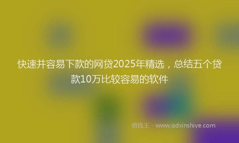 快速并容易下款的网贷2025年精选，总结五个贷款10万比较容易的软件
