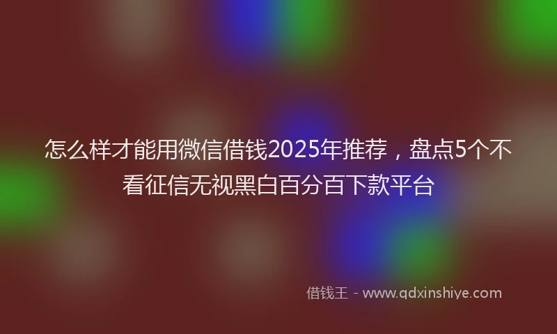 怎么样才能用微信借钱2025年推荐，盘点5个不看征信无视黑白百分百下款平台