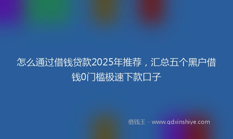 怎么通过借钱贷款2025年推荐，汇总五个黑户借钱0门槛极速下款口子