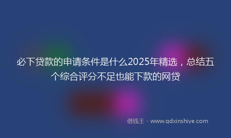 必下贷款的申请条件是什么2025年精选，总结五个综合评分不足也能下款的网贷