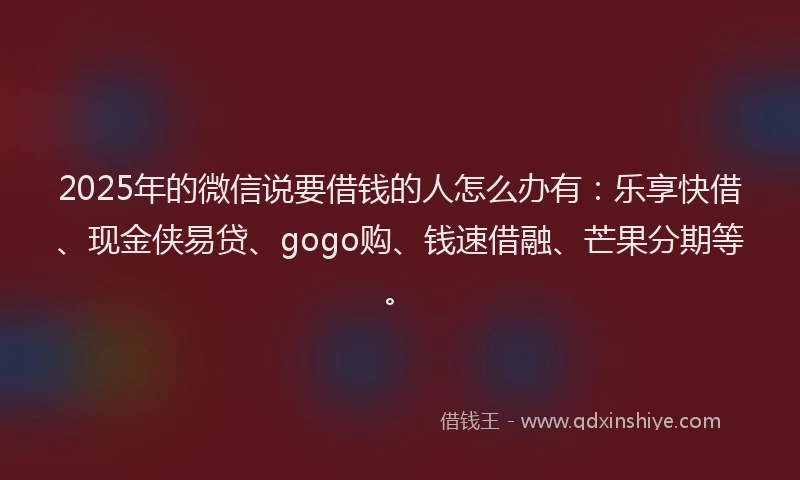 2025年的微信说要借钱的人怎么办有：乐享快借、现金侠易贷、gogo购、钱速借融、芒果分期等。
