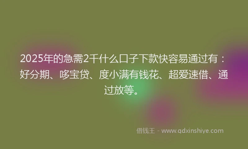 2025年的急需2千什么口子下款快容易通过有：好分期、哆宝贷、度小满有钱花、超爱速借、通过放等。