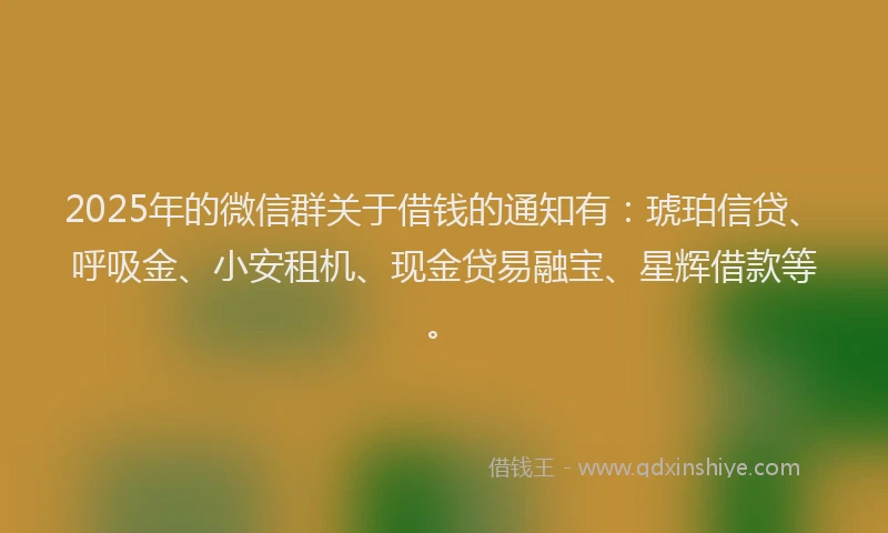 2025年的微信群关于借钱的通知有：琥珀信贷、呼吸金、小安租机、现金贷易融宝、星辉借款等。