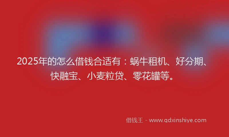 2025年的怎么借钱合适有：蜗牛租机、好分期、快融宝、小麦粒贷、零花罐等。