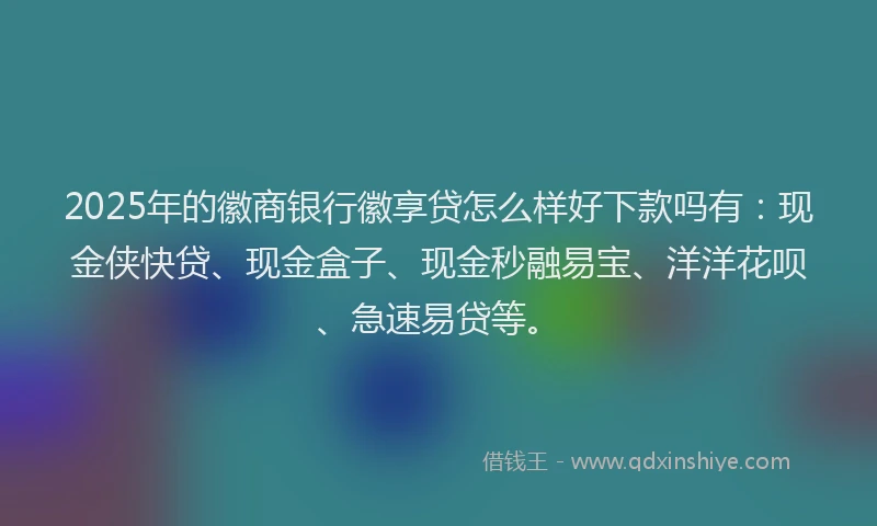 2025年的徽商银行徽享贷怎么样好下款吗有：现金侠快贷、现金盒子、现金秒融易宝、洋洋花呗、急速易贷等。