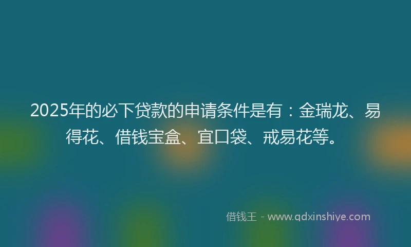 2025年的必下贷款的申请条件是有：金瑞龙、易得花、借钱宝盒、宜口袋、戒易花等。