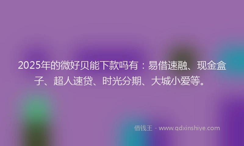 2025年的微好贝能下款吗有：易借速融、现金盒子、超人速贷、时光分期、大城小爱等。