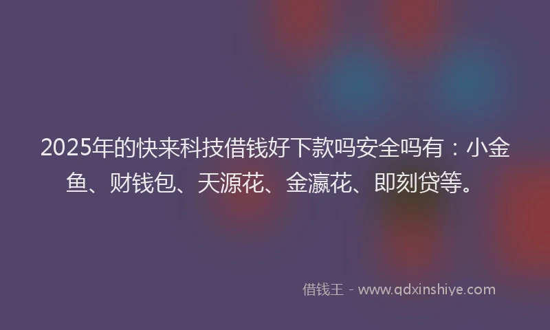 2025年的快来科技借钱好下款吗安全吗有：小金鱼、财钱包、天源花、金瀛花、即刻贷等。
