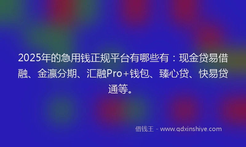 2025年的急用钱正规平台有哪些有：现金贷易借融、金瀛分期、汇融Pro+钱包、臻心贷、快易贷通等。