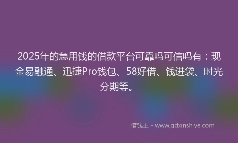 2025年的急用钱的借款平台可靠吗可信吗有：现金易融通、迅捷Pro钱包、58好借、钱进袋、时光分期等。