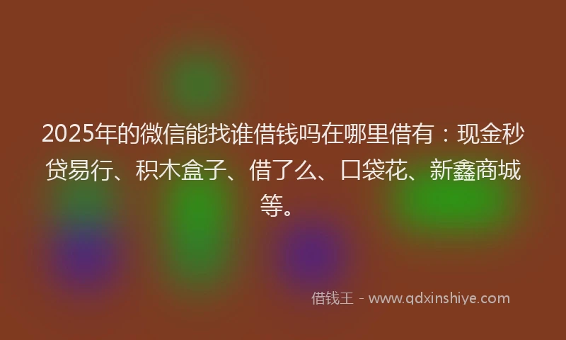 2025年的微信能找谁借钱吗在哪里借有：现金秒贷易行、积木盒子、借了么、口袋花、新鑫商城等。