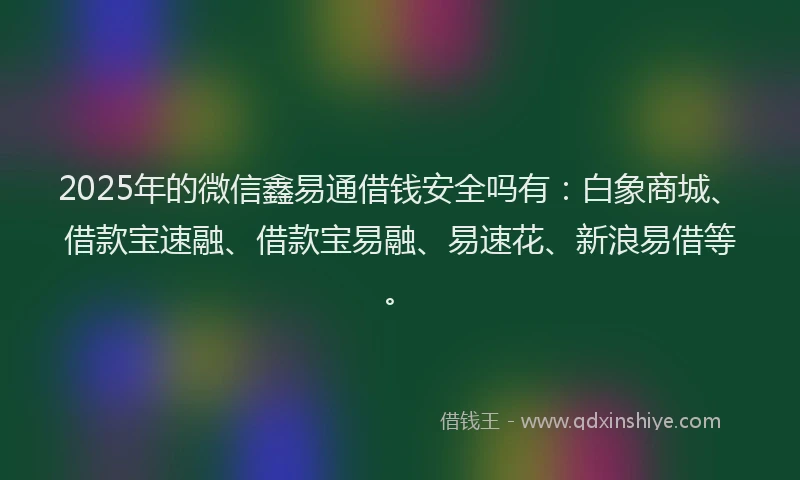 2025年的微信鑫易通借钱安全吗有：白象商城、借款宝速融、借款宝易融、易速花、新浪易借等。