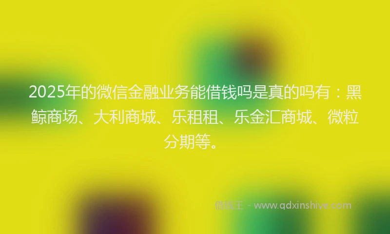 2025年的微信金融业务能借钱吗是真的吗有：黑鲸商场、大利商城、乐租租、乐金汇商城、微粒分期等。