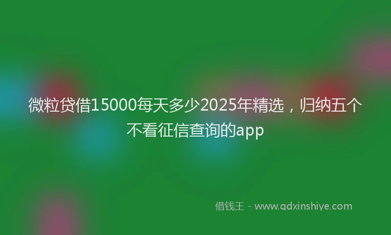 微粒贷借15000每天多少2025年精选，归纳五个不看征信查询的app