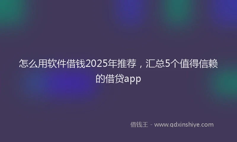怎么用软件借钱2025年推荐，汇总5个值得信赖的借贷app