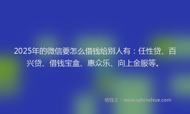 2025年的微信要怎么借钱给别人有：任性贷、百兴贷、借钱宝盒、惠众乐、向上金服等。