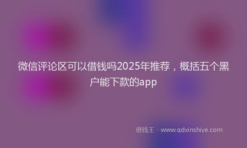 微信评论区可以借钱吗2025年推荐，概括五个黑户能下款的app