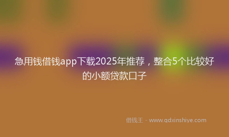 急用钱借钱app下载2025年推荐，整合5个比较好的小额贷款口子