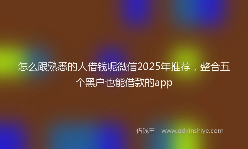 怎么跟熟悉的人借钱呢微信2025年推荐，整合五个黑户也能借款的app