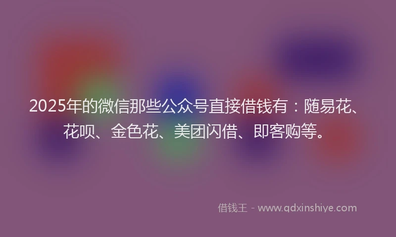 2025年的微信那些公众号直接借钱有：随易花、花呗、金色花、美团闪借、即客购等。