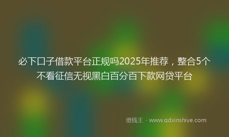 必下口子借款平台正规吗2025年推荐，整合5个不看征信无视黑白百分百下款网贷平台