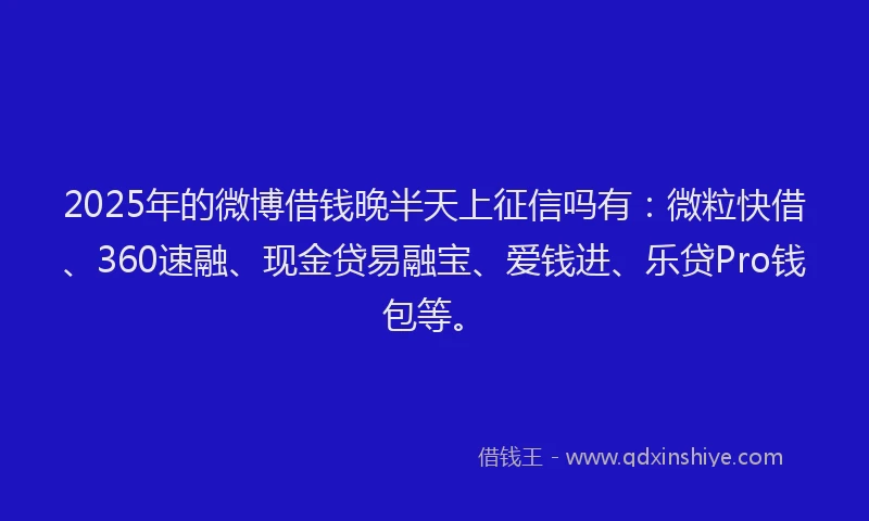 2025年的微博借钱晚半天上征信吗有：微粒快借、360速融、现金贷易融宝、爱钱进、乐贷Pro钱包等。