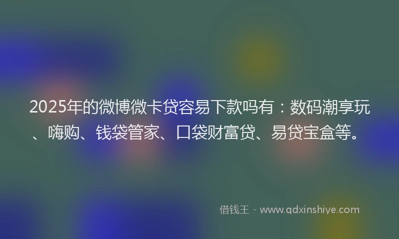 2025年的微博微卡贷容易下款吗有：数码潮享玩、嗨购、钱袋管家、口袋财富贷、易贷宝盒等。