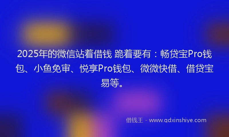 2025年的微信站着借钱 跪着要有：畅贷宝Pro钱包、小鱼免审、悦享Pro钱包、微微快借、借贷宝易等。