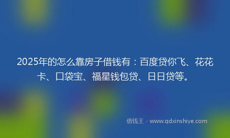 2025年的怎么靠房子借钱有：百度贷你飞、花花卡、口袋宝、福星钱包贷、日日贷等。
