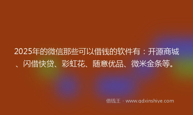 2025年的微信那些可以借钱的软件有：开源商城、闪借快贷、彩虹花、随意优品、微米金条等。