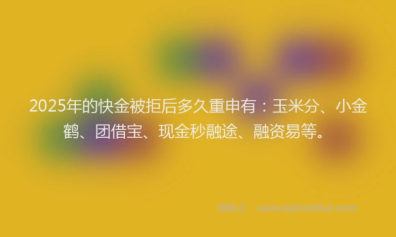 2025年的快金被拒后多久重申有：玉米分、小金鹤、团借宝、现金秒融途、融资易等。