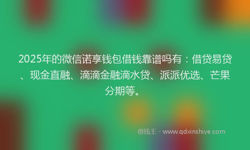 2025年的微信诺享钱包借钱靠谱吗有：借贷易贷、现金直融、滴滴金融滴水贷、派派优选、芒果分期等。