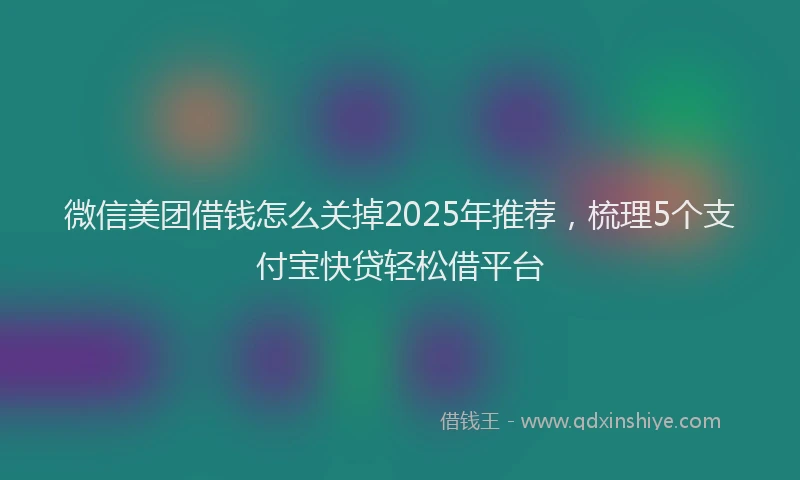 微信美团借钱怎么关掉2025年推荐，梳理5个支付宝快贷轻松借平台