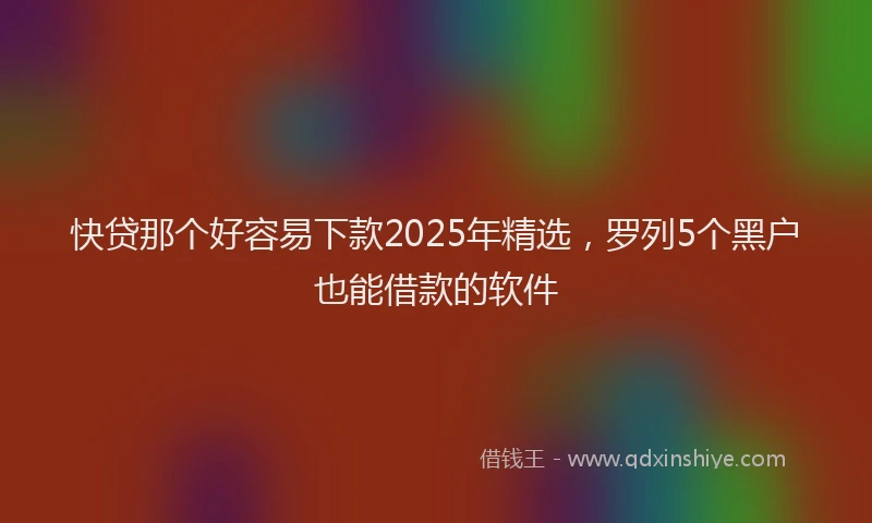 快贷那个好容易下款2025年精选，罗列5个黑户也能借款的软件