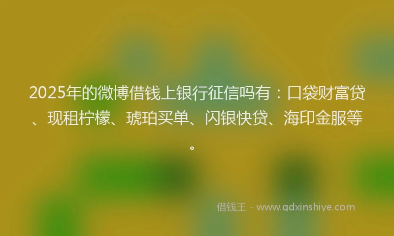 2025年的微博借钱上银行征信吗有：口袋财富贷、现租柠檬、琥珀买单、闪银快贷、海印金服等。