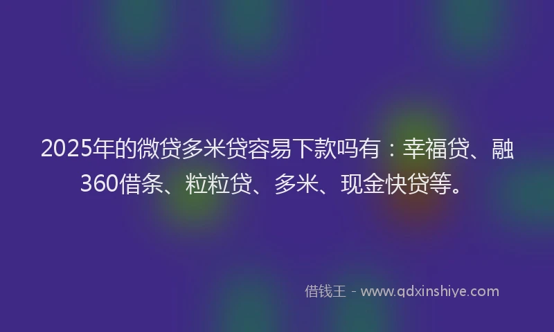 2025年的微贷多米贷容易下款吗有：幸福贷、融360借条、粒粒贷、多米、现金快贷等。