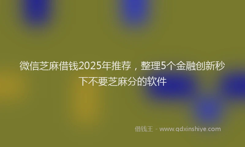 微信芝麻借钱2025年推荐，整理5个金融创新秒下不要芝麻分的软件