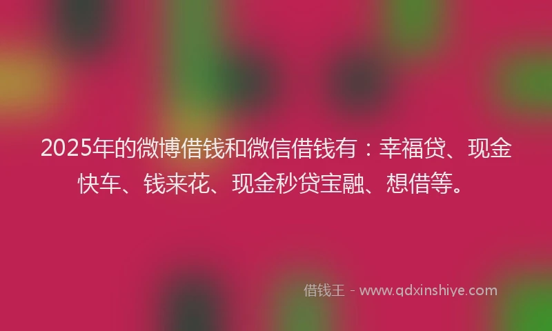 2025年的微博借钱和微信借钱有：幸福贷、现金快车、钱来花、现金秒贷宝融、想借等。