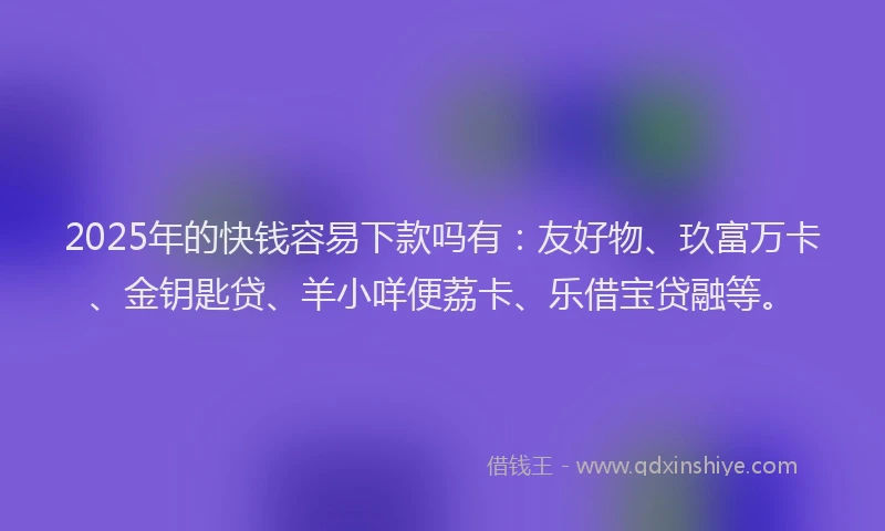 2025年的快钱容易下款吗有：友好物、玖富万卡、金钥匙贷、羊小咩便荔卡、乐借宝贷融等。