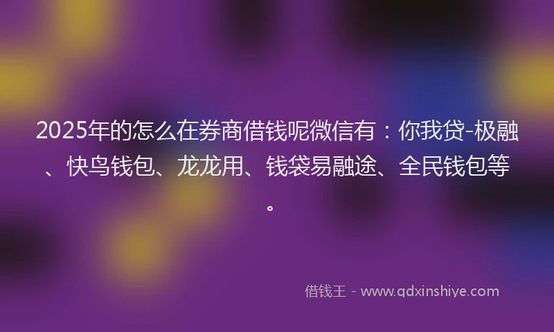 2025年的怎么在券商借钱呢微信有：你我贷-极融、快鸟钱包、龙龙用、钱袋易融途、全民钱包等。