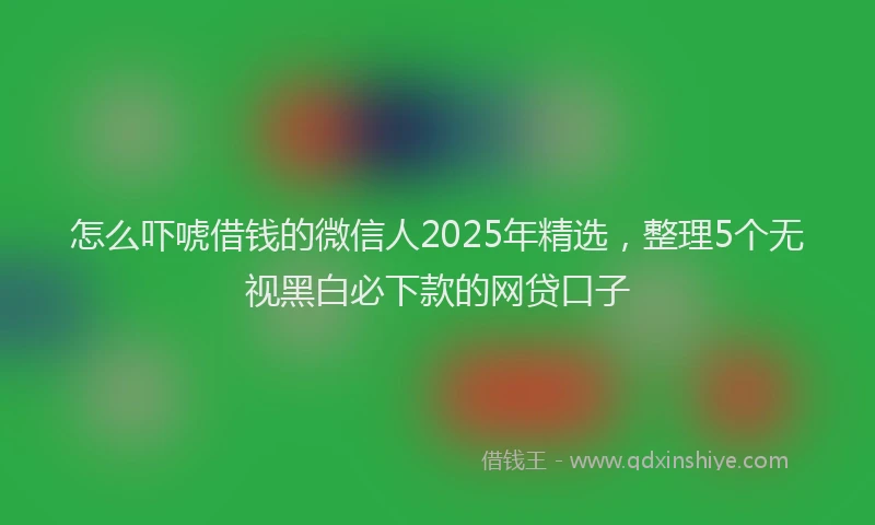 怎么吓唬借钱的微信人2025年精选，整理5个无视黑白必下款的网贷口子
