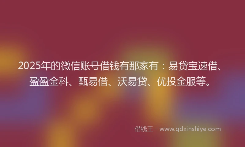 2025年的微信账号借钱有那家有：易贷宝速借、盈盈金科、甄易借、沃易贷、优投金服等。