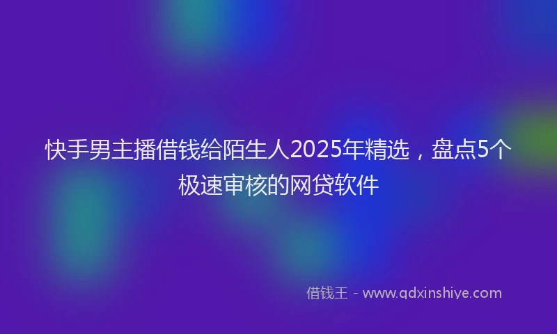 快手男主播借钱给陌生人2025年精选，盘点5个极速审核的网贷软件