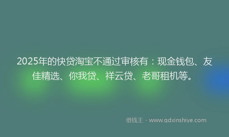 2025年的快贷淘宝不通过审核有：现金钱包、友佳精选、你我贷、祥云贷、老哥租机等。