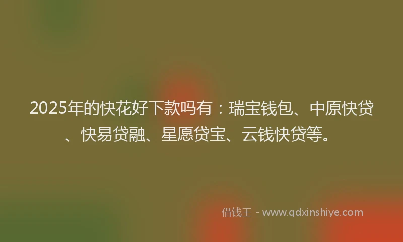 2025年的快花好下款吗有：瑞宝钱包、中原快贷、快易贷融、星愿贷宝、云钱快贷等。