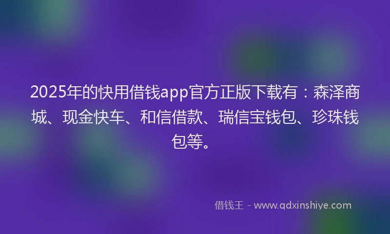 2025年的快用借钱app官方正版下载有：森泽商城、现金快车、和信借款、瑞信宝钱包、珍珠钱包等。
