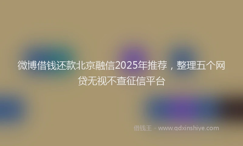 微博借钱还款北京融信2025年推荐，整理五个网贷无视不查征信平台