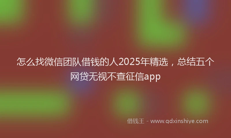 怎么找微信团队借钱的人2025年精选，总结五个网贷无视不查征信app